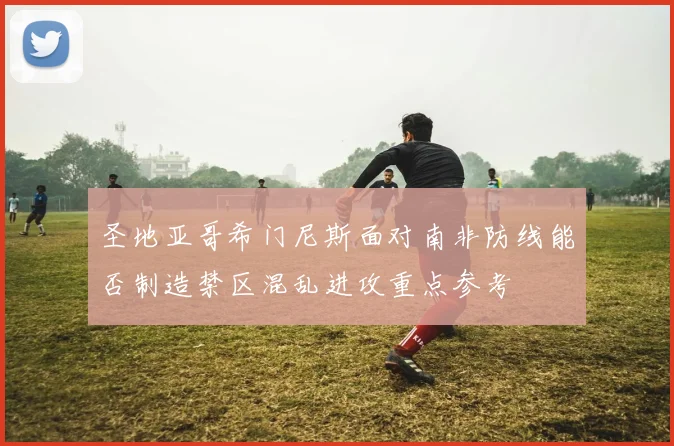 圣地亚哥希门尼斯面对南非防线能否制造禁区混乱进攻重点参考