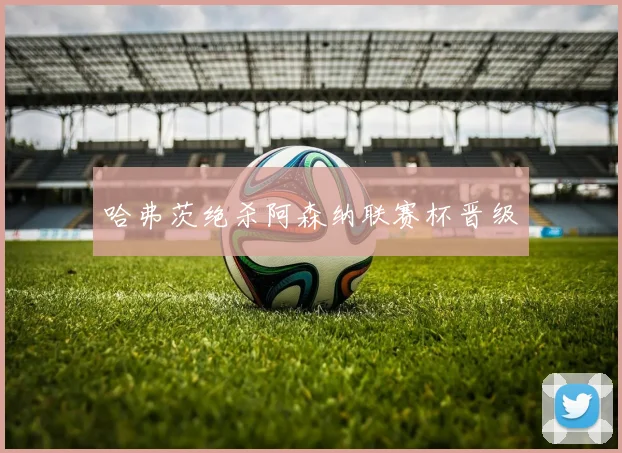 哈弗茨绝杀阿森纳联赛杯晋级