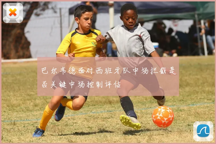 巴尔韦德面对西班牙队中场拦截是否关键中场控制评估