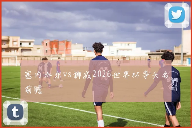塞内加尔vs挪威2026世界杯争头名前瞻