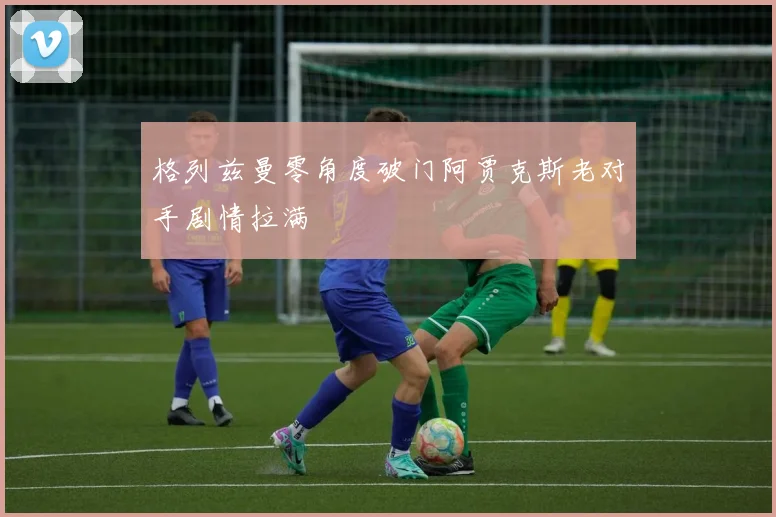 格列兹曼零角度破门阿贾克斯老对手剧情拉满