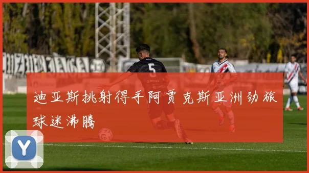 迪亚斯挑射得手阿贾克斯亚洲劲旅球迷沸腾